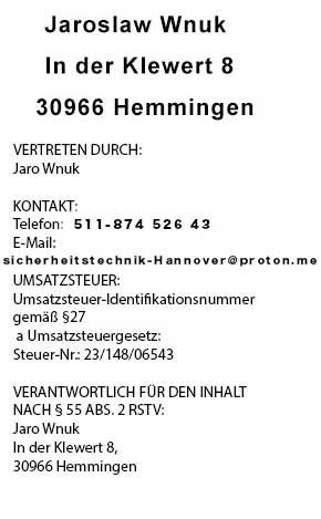 Impressum Schlüsseldienst: Jaroslaw Wnuk, In der Klewert 8, 30966 Hemmingen. Telefon 0511-20280008, E-Mail sicherheitstechnik-Hannover@proton.me. Vertreten durch Jaro Wnuk. Kontakt: Telefon 0511/360 55 10, E-Mail sicherheitstechnik-Hannover@proton.me. Steuer-Nr. 23/148/06543. Verantwortlich für den Inhalt: Jaro Wnuk, In der Klewert 8, 30966 Hemmingen.